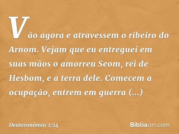 " 'Vão agora e atravessem o ribeiro do Arnom. Vejam que eu entreguei em suas mãos o amorreu Seom, rei de Hesbom, e a terra dele. Comecem a ocupação, entrem em g