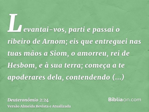 Levantai-vos, parti e passai o ribeiro de Arnom; eis que entreguei nas tuas mãos a Siom, o amorreu, rei de Hesbom, e à sua terra; começa a te apoderares dela, c