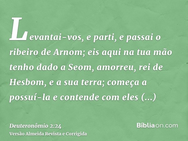 Levantai-vos, e parti, e passai o ribeiro de Arnom; eis aqui na tua mão tenho dado a Seom, amorreu, rei de Hesbom, e a sua terra; começa a possuí-la e contende 