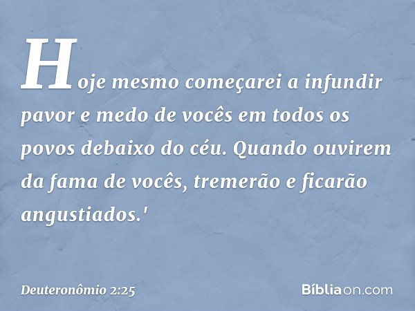 Hoje mesmo começarei a infundir pavor e medo de vocês em todos os povos debaixo do céu. Quando ouvirem da fama de vocês, tremerão e ficarão angustiados.' -- Deu