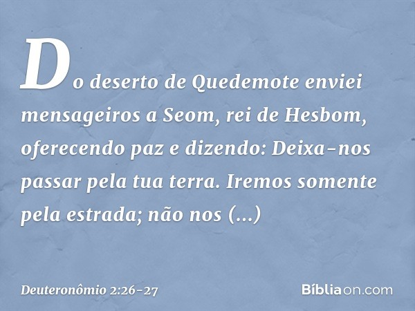 "Do deserto de Quedemote enviei mensageiros a Seom, rei de Hesbom, oferecendo paz e dizendo: Deixa-nos passar pela tua terra. Iremos somente pela estrada; não n
