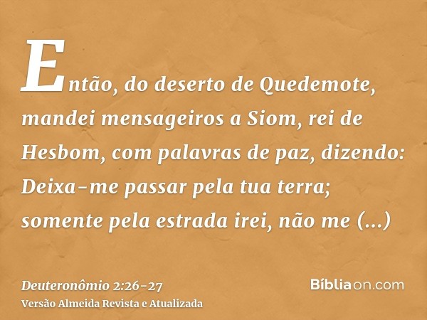 Então, do deserto de Quedemote, mandei mensageiros a Siom, rei de Hesbom, com palavras de paz, dizendo:Deixa-me passar pela tua terra; somente pela estrada irei