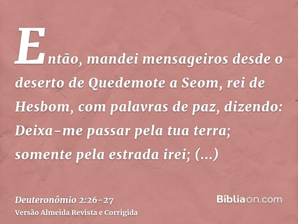 Então, mandei mensageiros desde o deserto de Quedemote a Seom, rei de Hesbom, com palavras de paz, dizendo:Deixa-me passar pela tua terra; somente pela estrada 