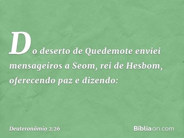 "Do deserto de Quedemote enviei mensageiros a Seom, rei de Hesbom, oferecendo paz e dizendo: -- Deuteronômio 2:26