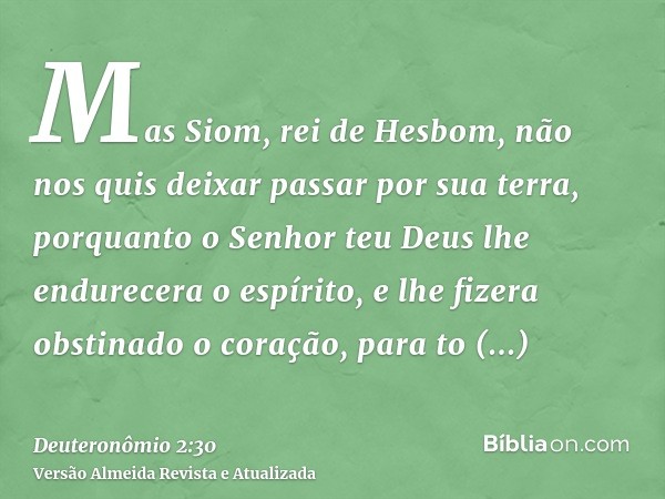 Mas Siom, rei de Hesbom, não nos quis deixar passar por sua terra, porquanto o Senhor teu Deus lhe endurecera o espírito, e lhe fizera obstinado o coração, para