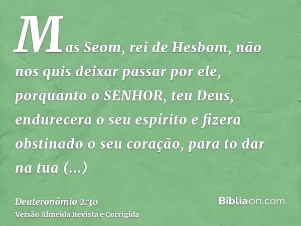 Mas Seom, rei de Hesbom, não nos quis deixar passar por ele, porquanto o SENHOR, teu Deus, endurecera o seu espírito e fizera obstinado o seu coração, para to d