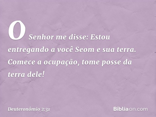 "O Senhor me disse: 'Estou entregando a você Seom e sua terra. Comece a ocupação, tome posse da terra dele!' -- Deuteronômio 2:31