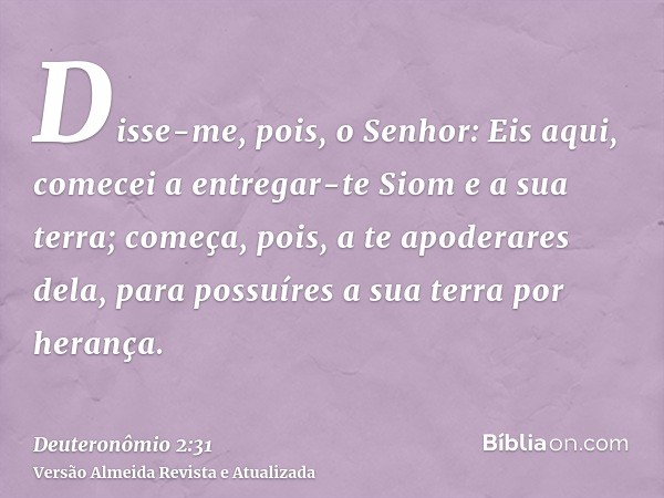 Disse-me, pois, o Senhor: Eis aqui, comecei a entregar-te Siom e a sua terra; começa, pois, a te apoderares dela, para possuíres a sua terra por herança.