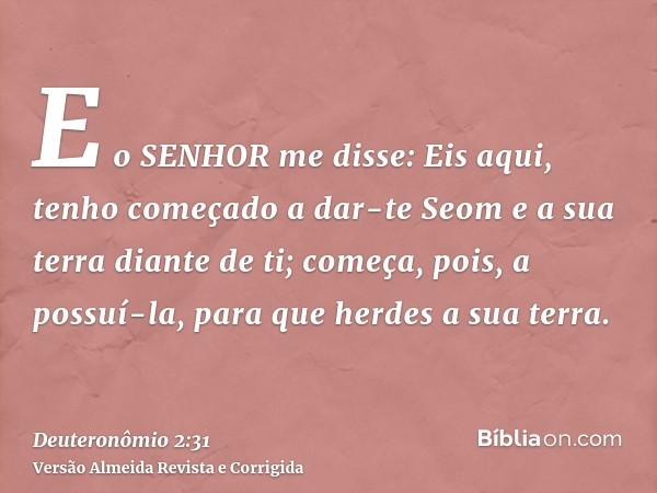 E o SENHOR me disse: Eis aqui, tenho começado a dar-te Seom e a sua terra diante de ti; começa, pois, a possuí-la, para que herdes a sua terra.
