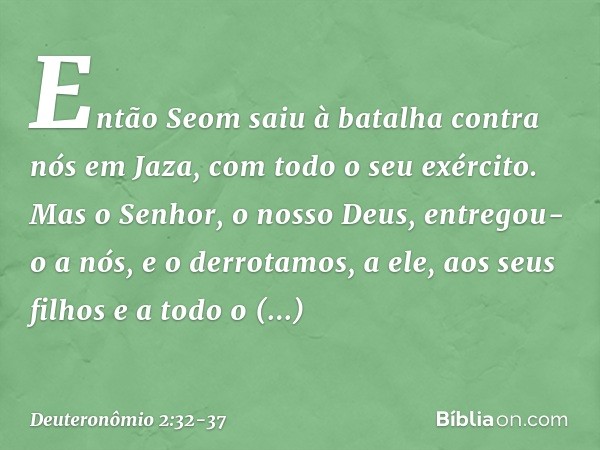 "Então Seom saiu à batalha contra nós em Jaza, com todo o seu exército. Mas o Senhor, o nosso Deus, entregou-o a nós, e o derrotamos, a ele, aos seus filhos e a
