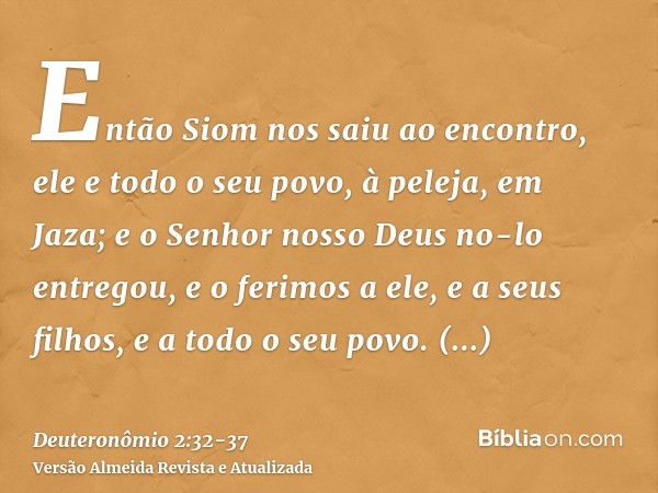 Então Siom nos saiu ao encontro, ele e todo o seu povo, à peleja, em Jaza;e o Senhor nosso Deus no-lo entregou, e o ferimos a ele, e a seus filhos, e a todo o s