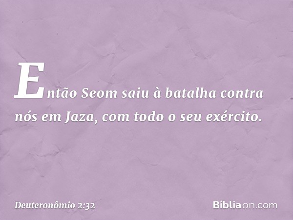 "Então Seom saiu à batalha contra nós em Jaza, com todo o seu exército. -- Deuteronômio 2:32