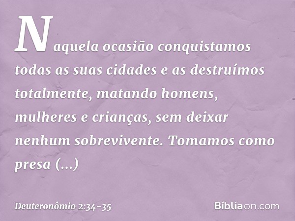Naquela ocasião conquistamos todas as suas cidades e as destruímos totalmente, matando homens, mulheres e crianças, sem deixar nenhum sobrevivente. Tomamos como