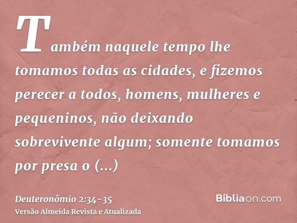 Também naquele tempo lhe tomamos todas as cidades, e fizemos perecer a todos, homens, mulheres e pequeninos, não deixando sobrevivente algum;somente tomamos por