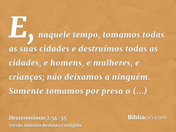 E, naquele tempo, tomamos todas as suas cidades e destruímos todas as cidades, e homens, e mulheres, e crianças; não deixamos a ninguém.Somente tomamos por pres