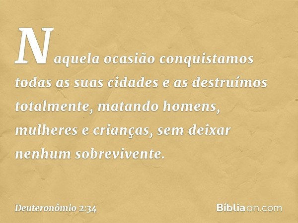 Naquela ocasião conquistamos todas as suas cidades e as destruímos totalmente, matando homens, mulheres e crianças, sem deixar nenhum sobrevivente. -- Deuteronô