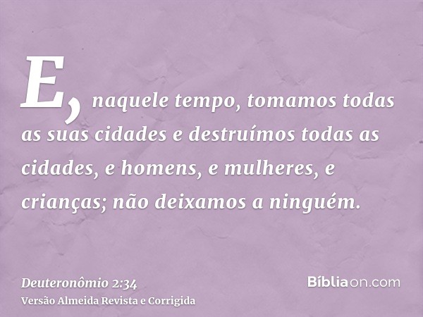 E, naquele tempo, tomamos todas as suas cidades e destruímos todas as cidades, e homens, e mulheres, e crianças; não deixamos a ninguém.