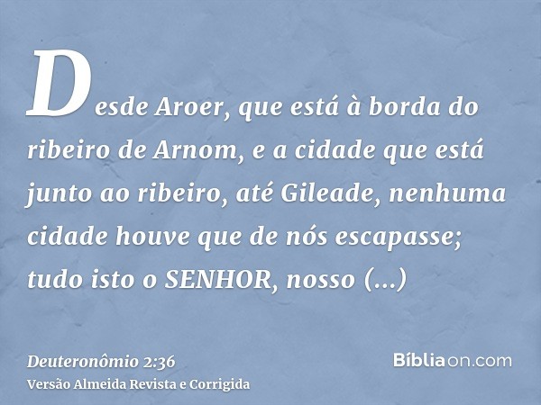 Desde Aroer, que está à borda do ribeiro de Arnom, e a cidade que está junto ao ribeiro, até Gileade, nenhuma cidade houve que de nós escapasse; tudo isto o SEN