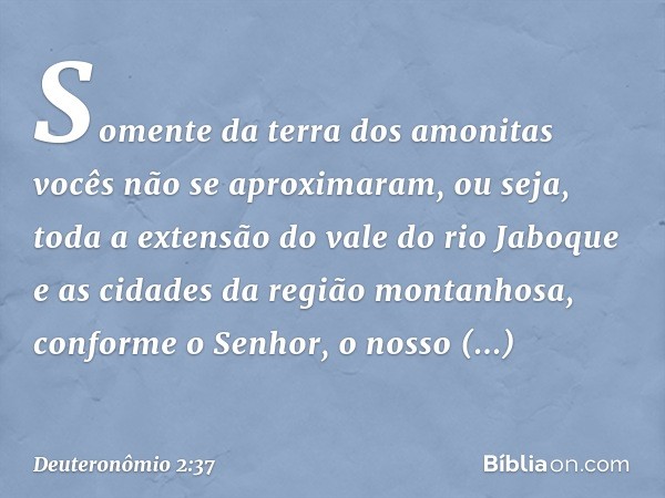 Somente da terra dos amonitas vocês não se aproximaram, ou seja, toda a extensão do vale do rio Jaboque e as cidades da região montanhosa, conforme o Senhor, o 