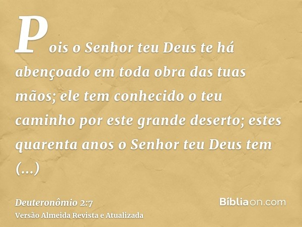 Pois o Senhor teu Deus te há abençoado em toda obra das tuas mãos; ele tem conhecido o teu caminho por este grande deserto; estes quarenta anos o Senhor teu Deu