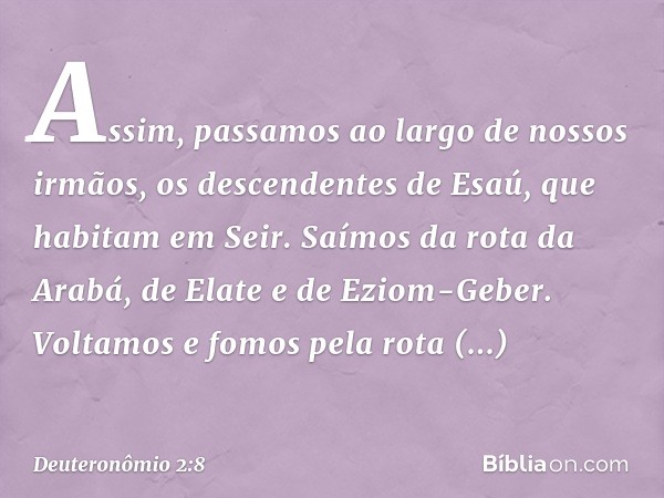 "Assim, passamos ao largo de nossos irmãos, os descendentes de Esaú, que habitam em Seir. Saímos da rota da Arabá, de Elate e de Eziom-Geber. Voltamos e fomos p