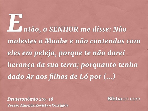 Então, o SENHOR me disse: Não molestes a Moabe e não contendas com eles em peleja, porque te não darei herança da sua terra; porquanto tenho dado Ar aos filhos 
