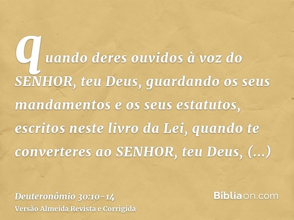 quando deres ouvidos à voz do SENHOR, teu Deus, guardando os seus mandamentos e os seus estatutos, escritos neste livro da Lei, quando te converteres ao SENHOR,