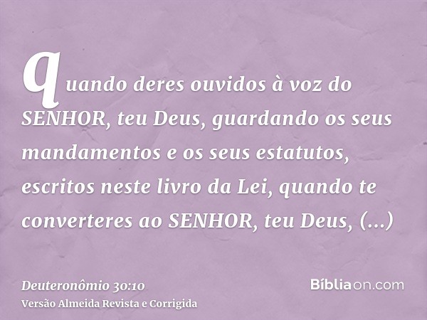 quando deres ouvidos à voz do SENHOR, teu Deus, guardando os seus mandamentos e os seus estatutos, escritos neste livro da Lei, quando te converteres ao SENHOR,