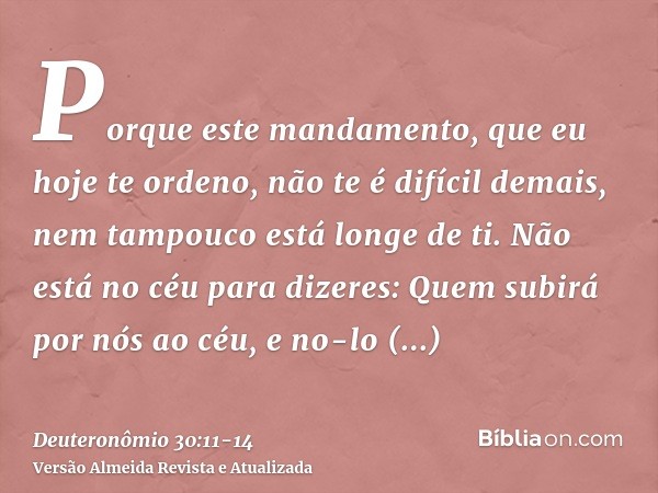 Porque este mandamento, que eu hoje te ordeno, não te é difícil demais, nem tampouco está longe de ti.Não está no céu para dizeres: Quem subirá por nós ao céu, 