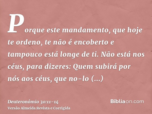 Porque este mandamento, que hoje te ordeno, te não é encoberto e tampouco está longe de ti.Não está nos céus, para dizeres: Quem subirá por nós aos céus, que no