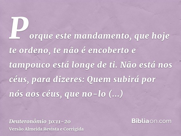 Porque este mandamento, que hoje te ordeno, te não é encoberto e tampouco está longe de ti.Não está nos céus, para dizeres: Quem subirá por nós aos céus, que no