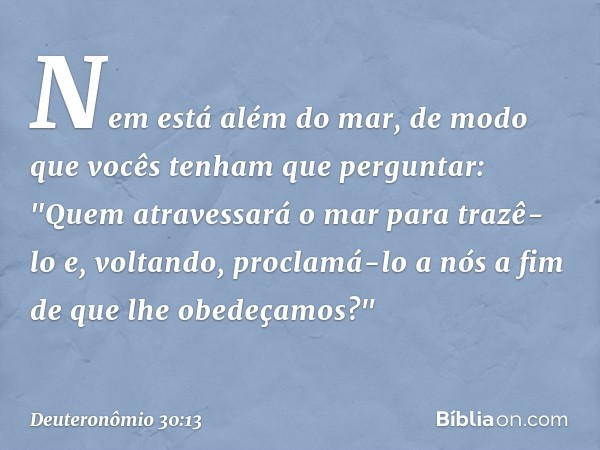 Nem está além do mar, de modo que vocês tenham que perguntar: "Quem atravessará o mar para trazê-lo e, voltando, proclamá-lo a nós a fim de que lhe obedeçamos?"