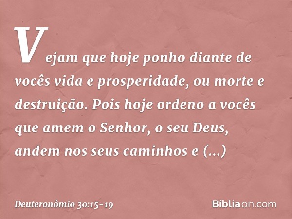 "Vejam que hoje ponho diante de vocês vida e prosperidade, ou morte e destruição. Pois hoje ordeno a vocês que amem o Senhor, o seu Deus, andem nos seus caminho