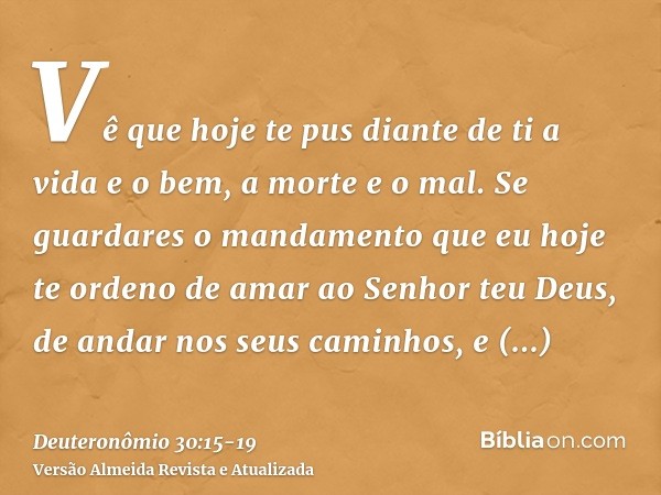 Vê que hoje te pus diante de ti a vida e o bem, a morte e o mal.Se guardares o mandamento que eu hoje te ordeno de amar ao Senhor teu Deus, de andar nos seus ca