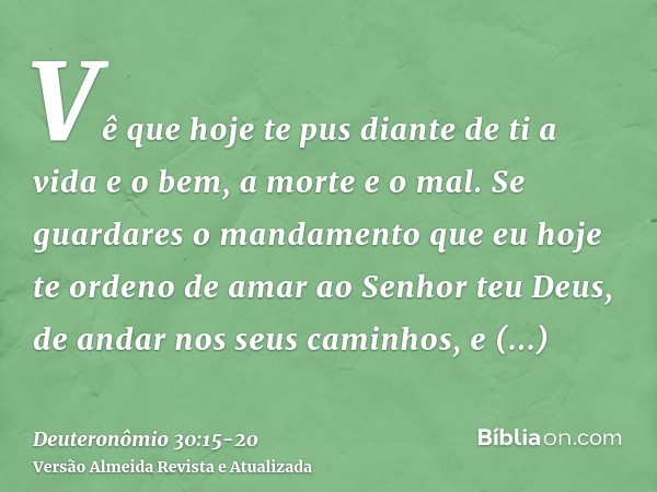 Vê que hoje te pus diante de ti a vida e o bem, a morte e o mal.Se guardares o mandamento que eu hoje te ordeno de amar ao Senhor teu Deus, de andar nos seus ca