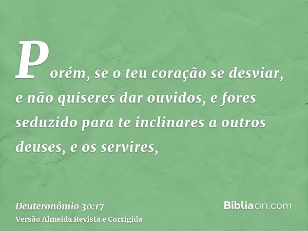 Porém, se o teu coração se desviar, e não quiseres dar ouvidos, e fores seduzido para te inclinares a outros deuses, e os servires,