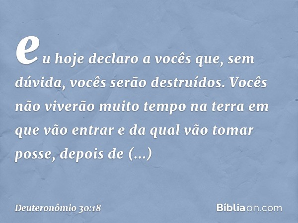 eu hoje declaro a vocês que, sem dúvida, vocês serão destruídos. Vocês não viverão muito tempo na terra em que vão entrar e da qual vão tomar posse, depois de a