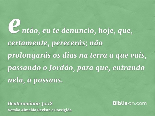 então, eu te denuncio, hoje, que, certamente, perecerás; não prolongarás os dias na terra a que vais, passando o Jordão, para que, entrando nela, a possuas.