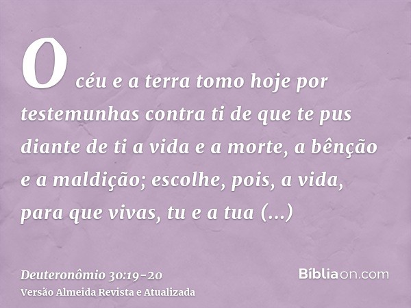 O céu e a terra tomo hoje por testemunhas contra ti de que te pus diante de ti a vida e a morte, a bênção e a maldição; escolhe, pois, a vida, para que vivas, t