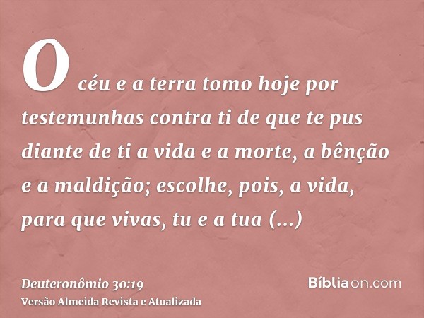 O céu e a terra tomo hoje por testemunhas contra ti de que te pus diante de ti a vida e a morte, a bênção e a maldição; escolhe, pois, a vida, para que vivas, t