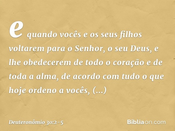 e quando vocês e os seus filhos voltarem para o Senhor, o seu Deus, e lhe obedecerem de todo o coração e de toda a alma, de acordo com tudo o que hoje ordeno a 