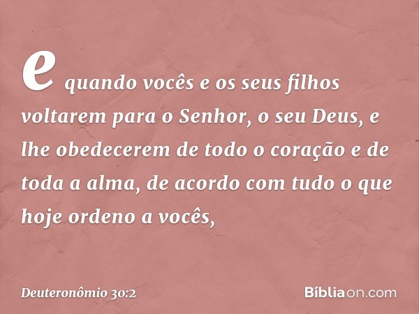 e quando vocês e os seus filhos voltarem para o Senhor, o seu Deus, e lhe obedecerem de todo o coração e de toda a alma, de acordo com tudo o que hoje ordeno a 