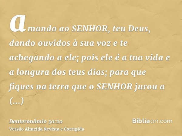 amando ao SENHOR, teu Deus, dando ouvidos à sua voz e te achegando a ele; pois ele é a tua vida e a longura dos teus dias; para que fiques na terra que o SENHOR