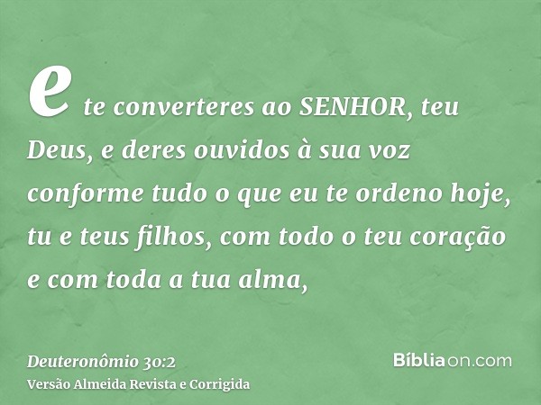 e te converteres ao SENHOR, teu Deus, e deres ouvidos à sua voz conforme tudo o que eu te ordeno hoje, tu e teus filhos, com todo o teu coração e com toda a tua