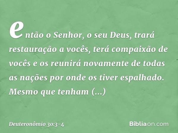 então o Senhor, o seu Deus, trará restauração a vocês, terá compaixão de vocês e os reunirá novamente de todas as nações por onde os tiver espalhado. Mesmo que 