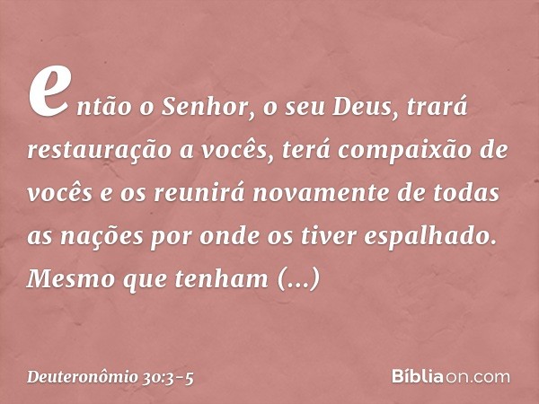 então o Senhor, o seu Deus, trará restauração a vocês, terá compaixão de vocês e os reunirá novamente de todas as nações por onde os tiver espalhado. Mesmo que 