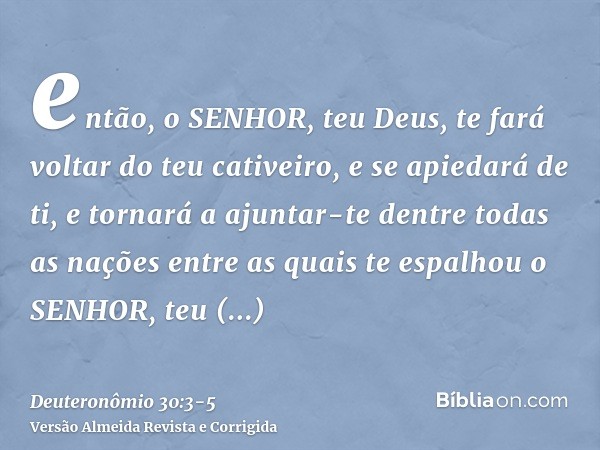 então, o SENHOR, teu Deus, te fará voltar do teu cativeiro, e se apiedará de ti, e tornará a ajuntar-te dentre todas as nações entre as quais te espalhou o SENH
