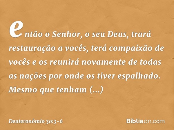 então o Senhor, o seu Deus, trará restauração a vocês, terá compaixão de vocês e os reunirá novamente de todas as nações por onde os tiver espalhado. Mesmo que