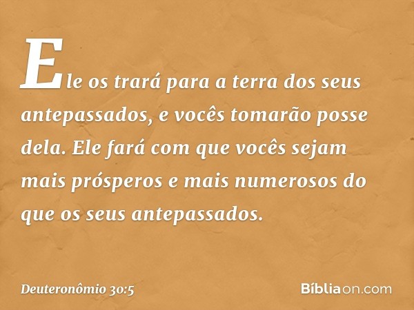 Ele os trará para a terra dos seus antepassados, e vocês tomarão posse dela. Ele fará com que vocês sejam mais prósperos e mais numerosos do que os seus antepas