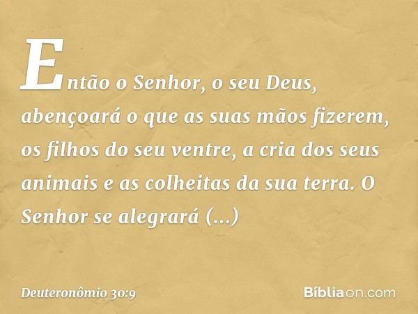 Então o Senhor, o seu Deus, abençoará o que as suas mãos fizerem, os filhos do seu ventre, a cria dos seus animais e as colheitas da sua terra. O Senhor se aleg